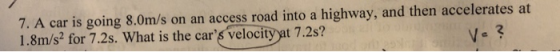 7. A car is going 8.0m/s on an access road into a highway, and then accelerates at 1.8m/s2 for 7.2s. What is the cars velocity yat 7.2s? 2 V-?