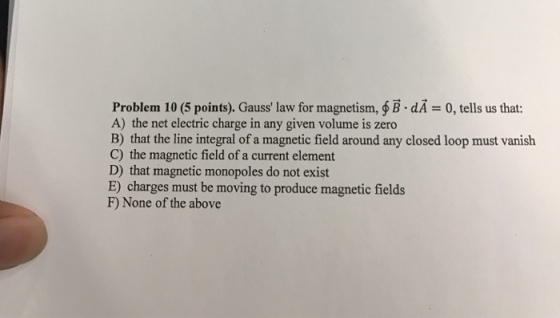 Problem 10 (5 points). Gauss law for magnetism, B.dA 0, tells us that: A) the net electric charge in any given volume is zero B) that the line integral of a magnetic field around any closed loop must vanish C) the magnetic field of a current element D) that magnetic monopoles do not exist E) charges must be moving to produce magnetic fields F) None of the above