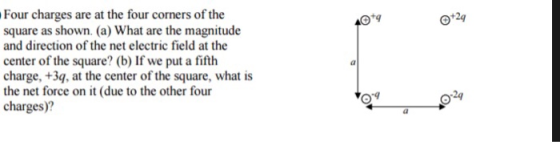 Four charges are at the four corners of the square as shown. (a) What are the magnitude and direction of the net electric field at the center of the square? (b) If we put a fifth charge, +3q, at the center of the square, what is the net force on it (due to the other four charges)? 0124 0-9 4 2q