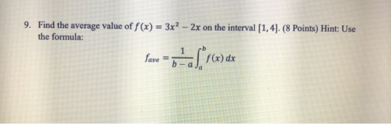 9. Find the average value of f(x) = 3x2 - 2x on the interval [1,4]. (8 Points) Hint: Use the formula: favo = 6-a Srca) dx