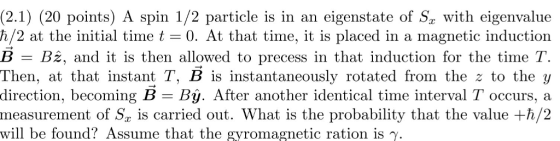 (2.1) (20 points) A spin 1/2 particle is in an eigenstate of Sy with eigenvalue h/2 at the initial time t = 0. At that time, it is placed in a magnetic induction B = B2, and it is then allowed to precess in that induction for the time T. Then, at that instant T, B is instantaneously rotated from the z to the y direction, becoming B = Bį. After another identical time interval T occurs, a measurement of S, is carried out. What is the probability that the value +h/2 will be found? Assume that the gyromagnetic ration is Y.