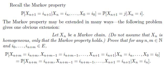 Recall the Markov property The Markov property may be extended in many ways the following problem gives one obvious extension: Let Xn be a Markov chain. (Do not assume that Xn is homogeneous, only that the Markov property holds.) Prove that for any n, m E N and io,... ,in+m E E
