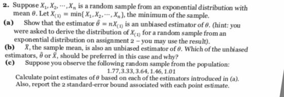 2. Suppose XX2,X is a random sample from an exponential distribution with . Let X(1) minX1,X2, Xn), the minimum of the sample mean (a) Show that the estimator 6nx is an unbiased estimator of 8. (hint: you were asked to derive the distribution of X for a random sample from an exponential distribution on assignment 2 -you may use the result) (b) X, the sample mean, is also an unbiased estimator of . Which of the unbiased estimators, or X, should be preferred in this case and why? (e) Suppose you observe the following random sample from the population: 1.77,3.33, 3.64, 1.46,1.01 Calculate point estimates of 0 based on each of the estimators introduced in (a). Also, report the 2 standard-error bound associated with each point estimate
