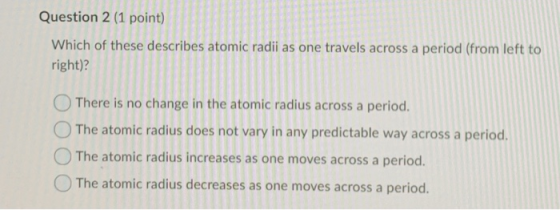 Question 2 (1 point) Which of these describes atomic radii as one travels across a period (from left to right)? There is no c