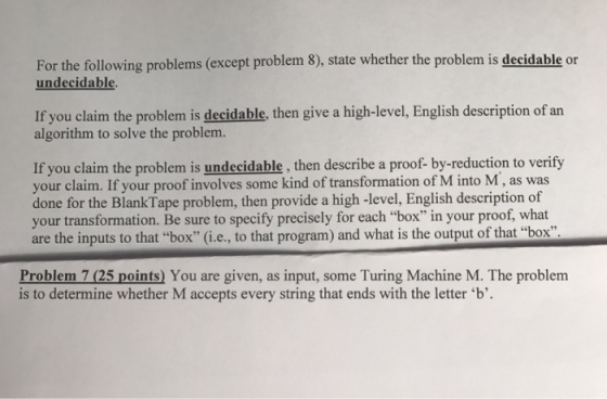 For the following problems (except problem 8), state whether the problem is decidable or undecidable. If you claim the problem is deeidable, then give a high-level, English description of an algorithm to solve the problem. If you claim the problem is undecida then describe a proof- by-reduction to verify your claim. If your proof involves some kind of transformation of M into M as was done for the Blank Tape problem, then provide a high-level, English description of your transformation. Be sure to specify precisely for each box in your proof, what are the inputs to that box (i.e., to that program) and what is the output of that box Problem 7 (25 points You are given, as input, some Turing Machine M. The problem is to determine whether M accepts every string that ends with the letter b
