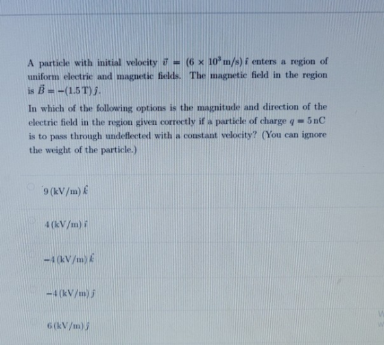 A particle with initial velocity T = (6 x 10 m/s) i enters a region of uniform electric and magnetic fields. The magnetic fie