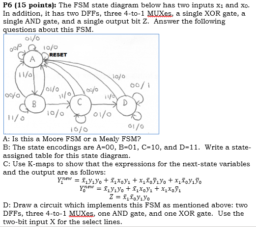 P6 (15 points): The FSM state diagram below has two inputs x1 and xo In addition, it has two DFFS, three 4-to-1 MUXes, a sing
