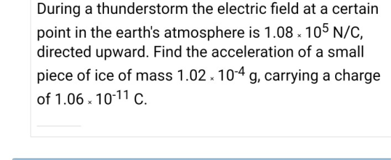During a thunderstorm the electric field at a certain point in the earths atmosphere is 1.08.105 N/C, directed upward. Find the acceleration of a small piece of ice of mass 1.02 104 g, carrying a charge of 1.06 10-11 c.