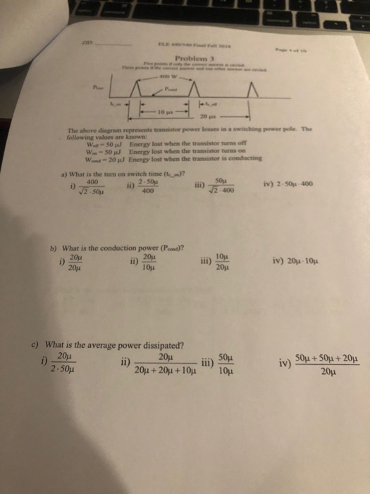 Problem 3 10 jas 20 s The above diagram represents transistor power losses in a switching power pole. The following values are known W-50 J Energy lost when the transistor turns off W- 50 J Energy lost when the transistor burms on Wem.-20 puJ Energy lost when the transistor is conducting a) What is the turn on switch time ( 400 2 -50j iv) 2-50-400 iii) 5-400 b) What is the conduction power (Pond)? i) ii) 1er iii) 2ου iv) 20μ 1ου c) What is the average power dissipated? i)20u 2.50μ 50μ + 50μ + 20μ 20μ iv)
