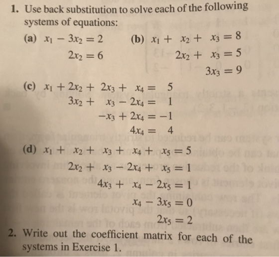 1. Use back substitution to solve each of the following systems of equations: (a) -3X2 = 2 2x2 = 6 (b) x1 +x2 +x3 = 8 2x2 + x3 = 5 3x3 = 9 (c) x1 + 2x2 + 2x3 + X4 = 3x23 2x41 4X4 = (d) X1 + X2+ X3+ X4+ X5 = 5 2x2 + X3-2x4 + X5=1 4x3 + x4-2x5 = 1 2. Write out the coefficient matrix for each of the systems in Exercise 1.