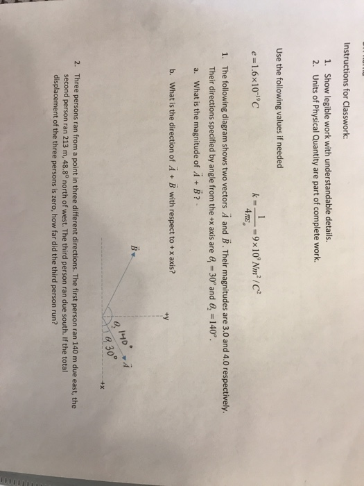 Instructions for Classwork 1. 2. Show legible work with understandable details Units of Physical Quantity are part of complete work. Use the following values if needed e-1.6x10-1c The following diagram shows two vectors A and B. Their magnitudes are 3.0 and 4.0 respectively. Their directions specified by angle from the +x axis are e a. What is the magnitude of A + B? 1. 30° and 6, 140 b. What is the direction of A + B with respect to +x axis? ty 830 2. Three persons ran from a point in three different directions. The first person ran 140 m due east, the second person ran 213 m, 48.8° north of west. The third person ran due south. If the total displacement of the three persons is zero, how far did the third person run?