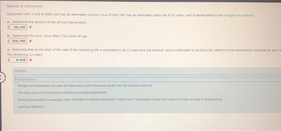 Revision of Depreciation Equipment with a cost of $501,200 has an estimated residual value of $49,700, has an estimated useful life of 15 years, and is depreciated by the straight-line method a. Determine the amount of the annual depreciation 30,100v b. Determine the book value after 7 full years of use. 350,700 x c. Assuming that at the start of the year 8 the remaining life is estimated to be 12 years and the residual value is estimated to be $54,100, determine the depreciation expense for each o the remaining 12 years. 8,400 x Check My Wok Straight-line depreciation allocates the depreciablie cost of the asset equally over the expected useful ife. The book value is the fixed asset cost less accumulated depreciation Revising depreciation is necessary when esimates of residual values andlor uselu lives of ied assets change due to abnormal wear and bear or Learning Objective 2