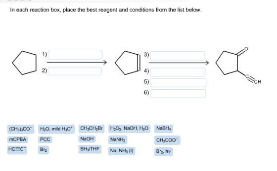 In each reaction box, place the best reagent and conditions from the list below. 1) 3) 2) 4) 5) 6) CH mCPBA PCC NaOH NaNH2 HC EC Br2 BH3THF Na, NH3(1) Br2, hv