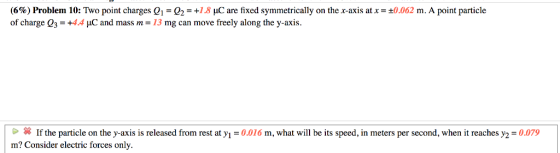 (6%) Problem 10: Two point charges Q1-Q2-+1.8 nC are fixed symmetrically on the x-axis at x = ±0.062 m. A point particle of charge Q3 = +4.4 μ.C and mass m 13 mg can move freely along the y-axis If the particle on the y-axis is released from rest at y-0.016 m, what will be its speed, in meters per second, when it reaches y2 0079 m? Consider electric forces only.