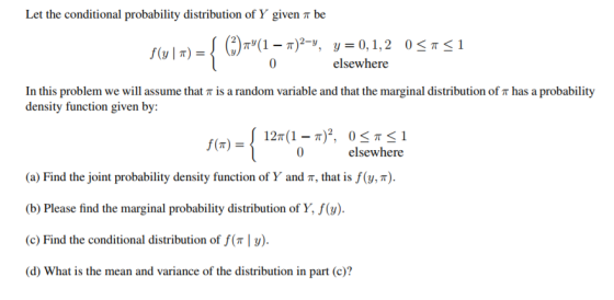 Let the conditional probability distribution of Y given π be elsewhere In this problem we will assume that π is a random variable and that the marginal distribution of π has a probability density function given by: f(n) = 0 elsewhere (a) Find the joint probability density function of Y and π, that is f(y, π). Please find the marginal probability distribution of Y, ). (c) Find the conditional distribution of f( y). (d) What is the mean and variance of the distribution in part (c)? (b)