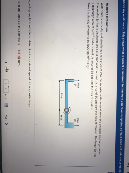 Check my work mode : This shows what is correct or incorrect for the work you have completed so far. It does not indicate completi Required information Water enters vertically and steadily at a rate of 31 LIs into the sprinkler with unequal arms and unequal discharge areas. a discharge area of 5 cm2 and a normal distance of 35 cm from the axis of rotation. Take the density of water to be 1000 kg/m3-1kg/L. The smaller jet has a discharge area of 3 cm2 and a normal distance of 50 cm from the axis of rotation. The larger jet has Water 35cm egarding any frictional effects, determine the rotational speed of the sprinkler in rpm. rotational speed of the sprinkler is「5150 rpm. < Pr 5 6 1 of 9 Next >