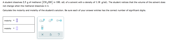 A student dissolves 2.5 g of methanol (CH3OH) in 100. mL of a solvent with a density of 1.18 g/mL. The student notices that t