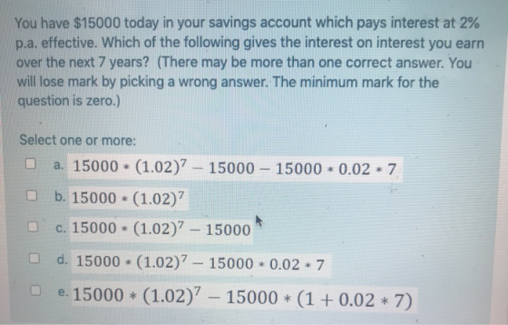 You have $15000 today in your savings account which pays interest at 2% p.a. effective. Which of the following gives the inte