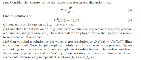(2) Consider the square of the derivative operator in one dimension, ie., D--2 ie. Find all solutions of without any restrictions on , ie.,-oo< (2b) Are there limitations on a? (e.g., any complex number, any real number, only positive real number, integers only, etc.). In mathematis? In physics, when the operator is meant to represent an observable? (2c) Can you find a solution to (4) which is not a solution to DIf(x) Vaf(x)? Hint: try trig functions! Note the philosophical points: (i) (4) is an eigenvalue problem; (ii) we are looking for functions which have a simple relationship between themselves and their derivatives (exponentials and sin/cos!); (ii) we certainly can have complex-valued linear coefficients when mixing independent solutions f(x) and f2(x).
