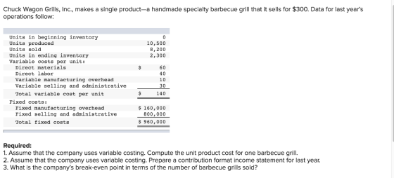 Chuck Wagon Grills, Inc., makes a single product-a handmade specialty barbecue grill that it sells for $300. Data for last years operations follow: Units in beginning inventory Units produced Units sold Units in ending inventory Variable costs per unit: 10,500 8,200 2,300 Direct materials Direct labor Variable manufacturing overhead Variable selling and administrative Total variable cost per unit 60 40 10 30 140 Fixed costs: Fixed manufacturing overhead Fixed selling and administrative Total fixed costs $ 160,000 800,000 $960,000 Required: 1. Assume that the company uses variable costing. Compute the unit product cost for one barbecue grill 2. Assume that the company uses variable costing. Prepare a contribution format income statement for last year 3. What is the companys break-even point in terms of the number of barbecue grills sold?