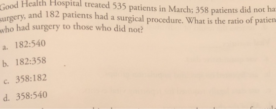 ood Health Hospital treated 535 patients in March: 358 patients did not hea gery, and 182 patients had a surgical procedure. What is the ratio of patien who had surgery to those who did not? a. 182:540 b. 182:358 c. 358:182 d. 358:540