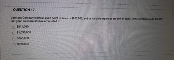 QUESTION 17 Vermont Companys break-even point in sales is $950,000, and its variable expenses are 60% of sales. If the compa