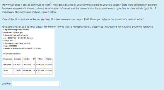 How much does it cost to commute to work? How does distance of your commute relate to your fuel usage? Data were collected on distance between a persons home and primary work location (distance) and the persons monthly expenditures on gasoline for their vehicle (gas) for 17 individuals. The regression analysis is given below. One of the 17 individuals in the sample lived 12 miles from work and spent $149.25 on gas. What is this individuals residual value? Give your answer to 2 decimal places. For help on how to input a numeric answer, please see Instructions for inputting a numeric response Simple linear regression results: Dependent Variable: gas Independent Variable: distance gas 118.80432+2.1765497 distance Sample size: 17 R (correlation coefficient) 08107 R-sq 0.6571686 Estimate of error standard deviation: 17.030962 Parameter estimates: Parameter Estimate Std. Err. DF T-Stat P-Value Intercept 118.80432 9.172447 15 12.952303 0.0001 Slope 2.1765497 0.4059054 15 5.3622093 <0.0001 Answer: