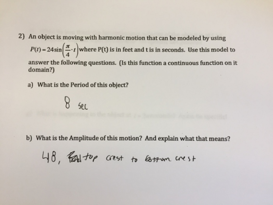 2) An object is moving with harmonic motion that can be modeled by using P(1)-24 si n- answer the following questions. (Is this function a continuous function on it where P(t) is in feet and t is in seconds. Use this model to 4 domain?) a) What is the Period of this object? Se0 b) What is the Amplitude of this motion? And explain what that means?