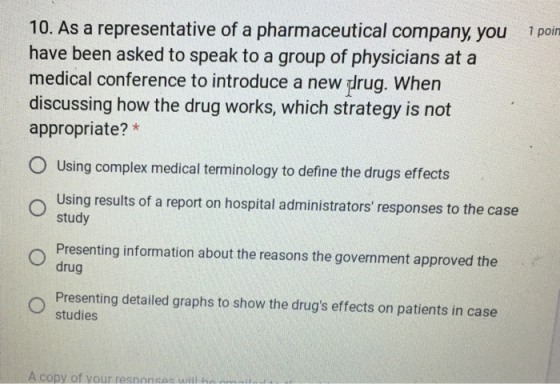 10. As a representative of a pharmaceutical company you have been asked to speak to a group of physicians at a medical conference to introduce a new drug. When discussing how the drug works, which strategy is not appropriate?* 1 poin O Using complex medical terminology to define the drugs effects Using results of a report on hospital administrators responses to the case study Presenting information about the reasons the government approved the drug Presenting detailed graphs to show the drugs effects on patients in case studies A copy of your responsac wilih
