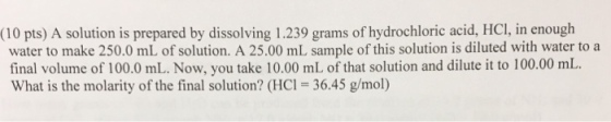 (10 pts) A solution is prepared by dissolving 1.239 grams of hydrochloric acid, HCI, in enough water to make 250.0 mL of solution. A 25.00 mL sample of this solution is diluted with water to a final volume of 100.0 mL. Now, you take 10.00 mL of that solution and dilute it to 100.00 mL What is the molarity of the final solution? (HCI 36.45 g/mol)