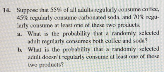 Suppose that 55% of all adults regularly consume coffee, 45% regularly consume carbonated soda, and 70% regu- larly consume at least one of these two products. a. What is the probability that a randomly selected 14. adult regularly consumes both coffee and soda? b. What is the probability that a randomly selected adult doesnt regularly consume at least one of these two products?