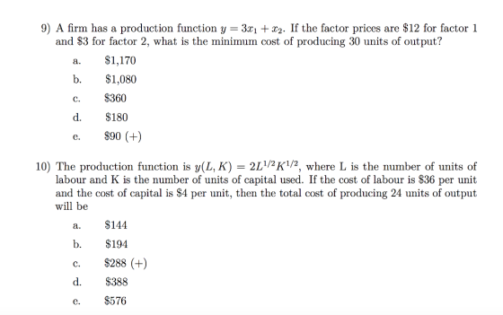 9) A firm has a production function y - 3z1 +x2. If the factor prices are $12 for factor 1 and $3 for factor 2, what is the minimum cost of producing 30 units of output? a.$1,170 b. $1,080 c. $360 d. $180 e. $90 (+) 10) The production function is ???(L. K) 2L1/2K1/2, where L is the number of units of labour and K is the number of units of capital used. If the cost of labour is $36 per unit and the cost of capital is $4 per unit, then the total cost of producing 24 units of output will be a. $144 b. $194 c. $288 (+) d. $388 e. $576
