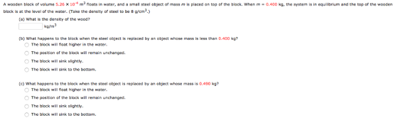 A wooden block of volume 5.26 x 10 m3 floats in water, and a small steel object of mass m is placed on top of the block. When m 0,400 kg, the system is in equilibrium and the top of the wooden block is at the level of the water. Take the density of steel to be 8 g/cm3.) (a) What is the density of the wood? kg/m b) What happens to the block when the steel object is replaced by an object whose mass is less than 0.400 kg? The block will float higher in the water. O The position of the block will remain unchanged. O The block will sink slightly. O The block will sink to the bottom (c) What happens to the block when the steel object is replaced by an object whose mass is 0.490 kg? The block will float higher in the water. O The position of the block will remain unchanged. O The block will sink slightly. O The block will sink to the bottom.