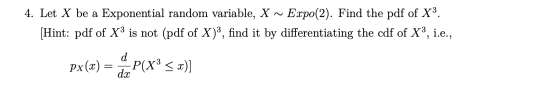 4. Let X be a Exponential random variable, X ~ Expo(2). Find the pdf of X3. [Hint: pdf of XP is not (pdf of X)3, find it by d