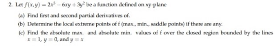 2. Let f(x,y) = 2x2 - 6xy + 3y2 be a function defined on xy-plane (a) Find first and second partial derivatives of (b) Determ