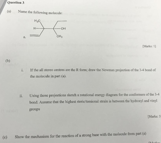 Question 3 (a) Name the following molecule: H3C OH CH3 a. [Marks: 11 i. If the all stereo centres are the R form; draw the Newman projection of the 3-4 bond of the molecule in part (a). ii. Using those projections sketch a rotational energy diagram for the conformers of the 3-4 bond. Assume that the highest steric/torsional strain is between the hydroxyl and vinyl groups [Marks: 3 (c) Show the mechanism for the reaction of a strong base with the molecule from part(a)