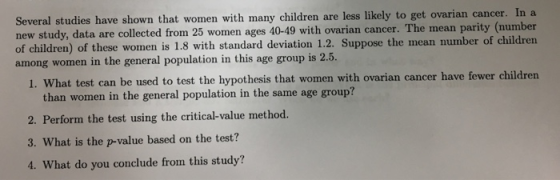 Several studies have shown that women with many children are less likely to get ovarian cancer. In a new study, data are collected from 25 women ages 40-49 with ovarian cancer. The mean parity (number of children) of these women is 1.8 with standard deviation 1.2. Suppose the mean number of children among women in the general population in this age group is 2 .5. ovarian cancer have fewer children e u than women in the general population in the same age group? 2. Perform the toat using the critical-value method. 3. What is the p-value based on the test? 4. What do you conclude from this study?