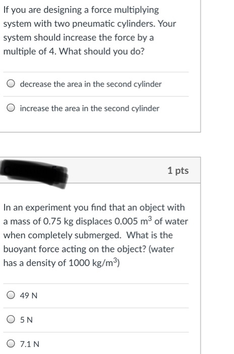 If you are designing a force multiplying system with two pneumatic cylinders. Your system should increase the force by a multiple of 4. What should you do? O decrease the area in the second cylinder O increase the area in the second cylinder 1 pts In an experiment you find that an object with a mass of 0.75 kg displaces 0.005 m3 of water when completely submerged. What is the buoyant force acting on the object? (water has a density of 1000 kg/m3) O 49 N O 7.1 N