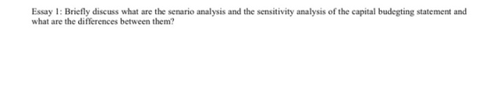 Essay 1: Briefly discuss what are the senario analysis and the sensitivity analysis of the capital budegting statement and wh