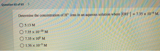 Question 65 of 65 > Determine the concentration of H+ ions in an aqueous solution where [OH-] = 7.35 x 10-6 M. O 5.13 M O 7.3