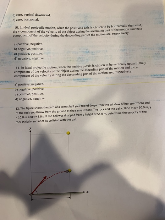 d) zero, vertical downward. e) zero, horizontal. 10. In ideal projectil the x-component of the velocity of the object during the ascending part of the e motion, when the positive x-axis is chosen to be horizontally rightward, motion and the x- component of the velocity during the descending part of the motion are, respectively a) positive, negative. b) negative, positive. c) positive, positive. d) negative, negative. 11. In ideal projectile motion, when the positive y-axis is chosen to be vertically upward, the y- component of the velocity of the object during the ascending part of the motion and they component of the velocity during the descending part of the motion are, respectively, a) positive, negative. b) negative, positive. c) positive, positive. d) negative, negative. 12. The figure shows the path of a tennis ball your friend drops from the window of her apartment and of the rock you throw from the ground at the same instant. The rock and the ball collide at x 50.0 m,y - 10.0 m and t 3.0 s. If the ball was dropped from a height of 54.0 m, determine the velocity of the rock initially and at of its collision with the ball x.