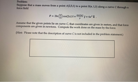 Problem: Suppose that a mass moves from a point A(2,5,1) to a point B(1, 1,3) along a curve C through a force field F = 2ln(*