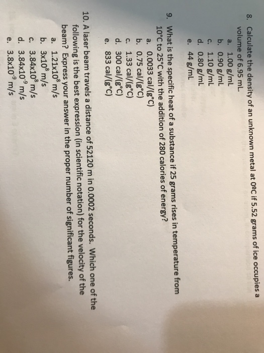 8. Calculate the density of an unknown metal at 0sc if 5.52 grams of ice occupies a volume of 6.95 mL a. 1.00 g/mL b. 0.90 g/mL c. 1.10 g/mL d. 0.80 g/mL e. 44 g/mlL What is the specific heat of a substance if 25 grams rises in temperature from 10°C to 25°C with the addition of 280 calories of energy? 9. 2 a. 0.0033 cal/(g C) b. 0.75 cal/(g°C) c. 1.33 cal/(g°c) d. 30 cal/(e ) e. 833 cal/(g ) 0 10. A laser beam travels a distance of 52120 m in 0.0002 seconds. Wich one of the 9 following is the best expression (in scientific notation) for the velocity of the beam? Express your answer in the proper number of significant figures. a. 1.21x108 m/s b. 3x108 m/s c. 3.84x108 m/s d. 3.84x109 m/s e. 3.8x109 m/s