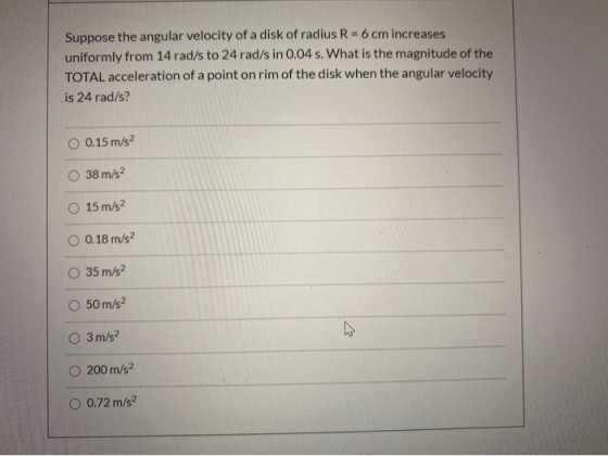 Suppose the angular velocity of a disk of radius R-6 cm increases uniformly from 14 rad/s to 24 rad/s in 0.04 s. What is the