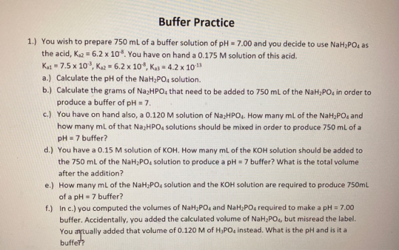 Buffer Practice 1.) You wish to prepare 750 mL of a buffer solution of pH = 7.00 and you decide to use NaH2PO4 as the acid, K
