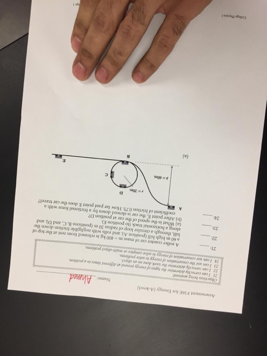 Assessment # 16E for Energy (A-level) Name: Ahmed 21 I can correctly determine the types of energy present at different times in a problem Icam correctly determine the work done on an object 23 I can use the consereation of energy to solee problems 24 I cn ase conserratiom of energy to solve complex or multi-object problems 21: A roller coaster car of mass m = 400 kg is released from rest at the top of a 60 m high hill (position A), and rolls with negligible friction down the hill, through a circular loop of radius 20 m (positions B, C, and D), and along a horizontal track (to position E) (a) What is the speed of the car at position D? (b) After point E, the car is slowed down by a frictional force with a 23: 24: coefficient of friction 0.75. How far past point E does the car travel? College Physks t