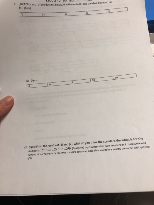 4. (10pts)For each of the data set below, find the mean (i) and standard (1) (4pts) 10 (2) (4pts) 20 18 16 12 14 (3) (2pts) From the results of (1) and (2), what do you think the standard deviation is for the numbers (101, 103, 105, 107, 109)? (In generol, ony S consecutive even numbers or s numbers should have exactly the same stondard deviation, since their spread are of 2