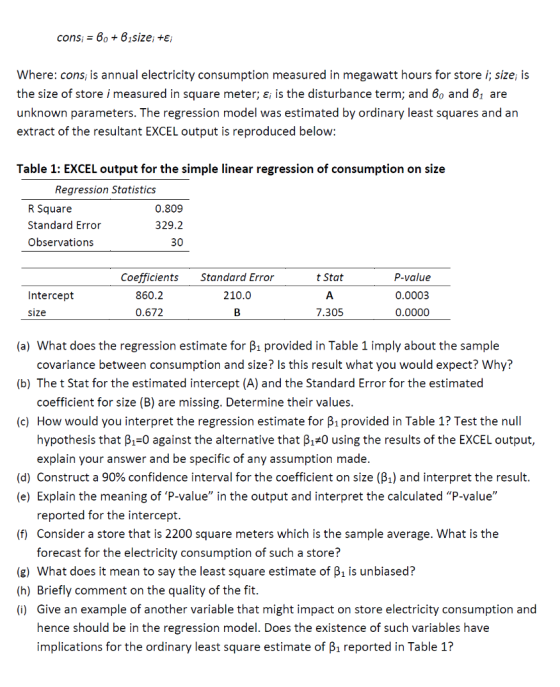 cons 6o + 61size; E Where: cons is annual electricity consumption measured in megawatt hours for store i; size; is the size of store i measured in square meter; ε¡ is the disturbance term; and 60 and 61 are unknown parameters. The regression model was estimated by ordinary least squares and an extract of the resultant EXCEL output is reproduced below Table 1: EXCEL output for the simple linear regression of consumption on size Regression Statistics R Square Standard Error Observations 0.809 329.2 30 Coefficients Standard Error t Stat 860.2 0.672 P-value 0.0003 0.0000 Intercept 210.0 size 7.305 (a) What does the regression estimate for B1 provided in Table 1 imply about the sample covariance between consumption and size? Is this result what you would expect? Why? (b) The t Stat for the estimated intercept (A) and the Standard Error for the estimated coefficient for size (B) are missing. Determine their values (c) How would you interpret the regression estimate for B1 provided in Table 1? Test the null hypothesis that ß1-0 against the alternative that ß1#0 using the results of the EXCEL output, explain your answer and be specific of any assumption made. (d) Construct a 90% confidence interval for the coefficient on size (%) and interpret the result (e) Explain the meaning of P-value in the output and interpret the calculated P-value reported for the intercept. (f) Consider a store that is 2200 square meters which is the sample average. What is the forecast for the electricity consumption of such a store? (g) What does it mean to say the least square estimate of B1 is unbiased? (h) Briefly comment on the quality of the fit. (i) Give an example of another variable that might impact on store electricity consumption and hence should be in the regression model. Does the existence of such variables have implications for the ordinary least square estimate of B1 reported in Table 1?