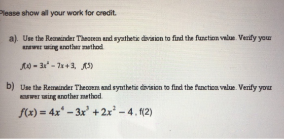 Please show all your work for credit. a). Use the Remainder Theorem and synthetic division to find the function value. Verify your answer using another method b) Use the Remainder Theorem and synthetic drvision to find the function value. Verify your answer using another method f(x) 4x-3x 2x -4, (2)