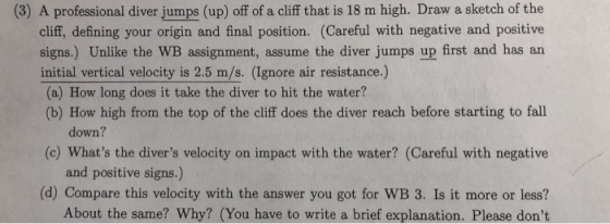 (3) A professional diver jumps (up) off of a cliff that is 18 m high. Draw a sketch of the cliff, defining your origin and final position. (Careful with negative and positive signs.) Unlike the WB ssignment, assume the diver jumps up first and has an initial vertical velocity is 2.5 m/s. (Ignore air resistance.) (a) How long does it take the diver to hit the water? (b) How high from the top of the cliff does the diver reach before starting to fall down? (c) Whats the divers velocity on impact with the water? (Careful with negative and positive signs.) (d) Compare this velocity with the answer you got for WB 3. Is it more or less? About the same? Why? (You have to write a brief explanation. Please dont